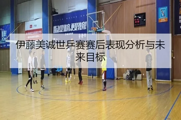 伊藤美诚世乒赛赛后表现分析与未来目标